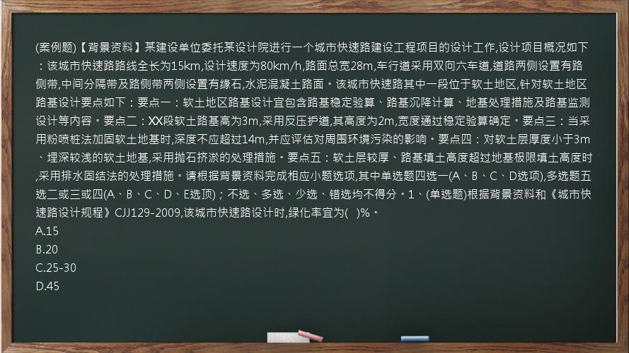 (案例题)【背景资料】某建设单位委托某设计院进行一个城市快速路建设工程项目的设计工作,设计项目概况如下：该城市快速路路线全长为15km,设计速度为80km/h,路面总宽28m,车行道采用双向六车道,道路两侧设置有路侧带,中间分隔带及路侧带两侧设置有缘石,水泥混凝土路面。该城市快速路其中一段位于软土地区,针对软土地区路基设计要点如下：要点一：软土地区路基设计宜包含路基稳定验算、路基沉降计算、地基处理措施及路基监测设计等内容。要点二：XX段软土路基高为3m,采用反压护道,其高度为2m,宽度通过稳定验算确定。要点三：当采用粉喷桩法加固软土地基时,深度不应超过14m,并应评估对周围环境污染的影响。要点四：对软土层厚度小于3m、埋深较浅的软土地基,采用抛石挤淤的处理措施。要点五：软土层较厚、路基填土高度超过地基极限填土高度时,采用排水固结法的处理措施。请根据背景资料完成相应小题选项,其中单选题四选一(A、B、C、D选项),多选题五选二或三或四(A、B、C、D、E选顶)；不选、多选、少选、错选均不得分。1、(单选题)根据背景资料和《城市快速路设计规程》CJJ129-2009,该城市快速路设计时,绿化率宜为(