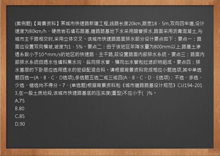 (案例题)【背景资料】某城市快速路新建工程,线路长度20km,路宽18．5m,双向四车道,设计速度为80km/h、硬质岩石填石路基,道路路基地下水采用暗管排水,路面采用沥青混凝土,与城市主干路相交时,采用立体交叉。该城市快速路路面排水部分设计要点如下：要点一：路面应设置双向横坡,坡度为1．5%。要点二：由于该地区年降水量为800mm以上,路基土渗透系数小于10^mm/s的地区的快速路、主干路,故设置路面内部排水系统。要点三：路面内部排水系统由透水性填料集水沟、纵向排水管、横向出水管和过滤织物组成。要点四：排水基层的下卧层应选用透水的密级配混合料。请根据背景资料完成相应小题选项,其中单选题四选一(A、B、C、D选项),多选题五选二或三或四(A、B、C、D、E选项)；不选、多选、少选、错选均不得分。7、(单选题)根据背景资料和《城市道路路基设计规范》CJJ194-2013,在一般土质地段,该城市快速路基底的压实度(重型)不应小于(