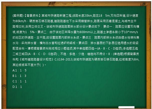 (案例题)【背景资料】某城市快速路新建工程,线路长度20km,路宽18．5m,双向四车道,设计速度为80km/h、硬质岩石填石路基,道路路基地下水采用暗管排水,路面采用沥青混凝土,与城市主干路相交时,采用立体交叉。该城市快速路路面排水部分设计要点如下：要点一：路面应设置双向横坡,坡度为1．5%。要点二：由于该地区年降水量为800mm以上,路基土渗透系数小于10^mm/s的地区的快速路、主干路,故设置路面内部排水系统。要点三：路面内部排水系统由透水性填料集水沟、纵向排水管、横向出水管和过滤织物组成。要点四：排水基层的下卧层应选用透水的密级配混合料。请根据背景资料完成相应小题选项,其中单选题四选一(A、B、C、D选项),多选题五选二或三或四(A、B、C、D、E选项)；不选、多选、少选、错选均不得分。8、(单选题)根据背景资料和《城市道路路基设计规范》CJJ194-2013,该城市快速路为硬质岩石填石路基,边坡高度为8m,其边坡坡率不宜大于(   )。