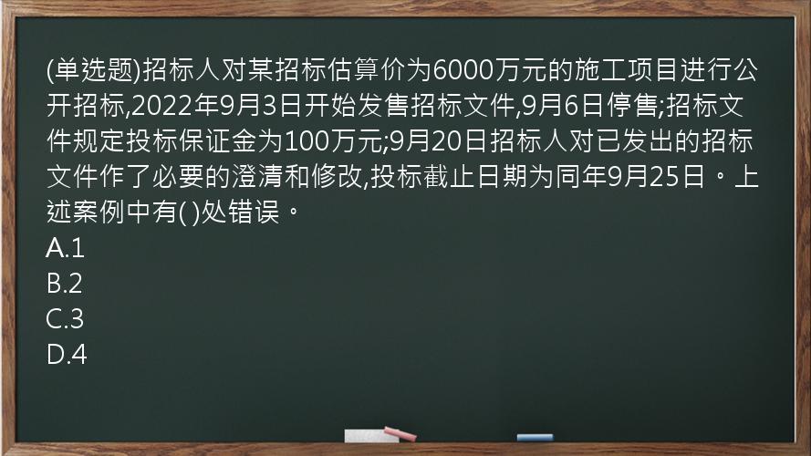 (单选题)招标人对某招标估算价为6000万元的施工项目进行公开招标,2022年9月3日开始发售招标文件,9月6日停售;招标文件规定投标保证金为100万元;9月20日招标人对已发出的招标文件作了必要的澄清和修改,投标截止日期为同年9月25日。上述案例中有(