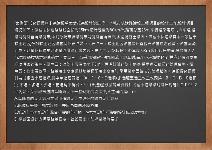 (案例题)【背景资料】某建设单位委托某设计院进行一个城市快速路建设工程项目的设计工作,设计项目概况如下：该城市快速路路线全长为15km,设计速度为80km/h,路面总宽28m,车行道采用双向六车道,道路两侧设置有路侧带,中间分隔带及路侧带两侧设置有缘石,水泥混凝土路面。该城市快速路其中一段位于软土地区,针对软土地区路基设计要点如下：要点一：软土地区路基设计宜包含路基稳定验算、路基沉降计算、地基处理措施及路基监测设计等内容。要点二：XX段软土路基高为3m,采用反压护道,其高度为2m,宽度通过稳定验算确定。要点三：当采用粉喷桩法加固软土地基时,深度不应超过14m,并应评估对周围环境污染的影响。要点四：对软土层厚度小于3m、埋深较浅的软土地基,采用抛石挤淤的处理措施。要点五：软土层较厚、路基填土高度超过地基极限填土高度时,采用排水固结法的处理措施。请根据背景资料完成相应小题选项,其中单选题四选一(A、B、C、D选项),多选题五选二或三或四(A、B、C、D、E选顶)；不选、多选、少选、错选均不得分。3、(单选题)根据背景资料和《城市道路路线设计规范》CJJ193-2012,以下关于城市道路纵断面设计一般规定的说法中,不正确的是(