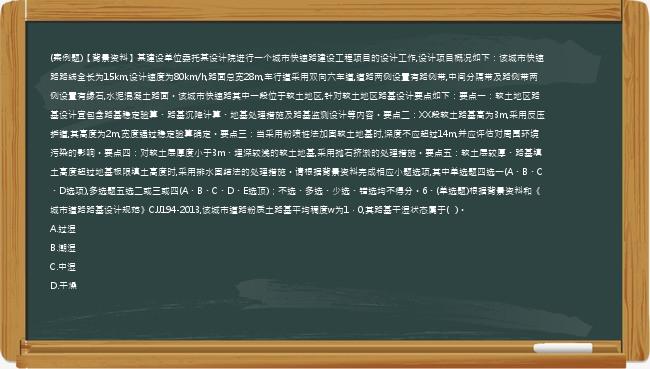 (案例题)【背景资料】某建设单位委托某设计院进行一个城市快速路建设工程项目的设计工作,设计项目概况如下：该城市快速路路线全长为15km,设计速度为80km/h,路面总宽28m,车行道采用双向六车道,道路两侧设置有路侧带,中间分隔带及路侧带两侧设置有缘石,水泥混凝土路面。该城市快速路其中一段位于软土地区,针对软土地区路基设计要点如下：要点一：软土地区路基设计宜包含路基稳定验算、路基沉降计算、地基处理措施及路基监测设计等内容。要点二：XX段软土路基高为3m,采用反压护道,其高度为2m,宽度通过稳定验算确定。要点三：当采用粉喷桩法加固软土地基时,深度不应超过14m,并应评估对周围环境污染的影响。要点四：对软土层厚度小于3m、埋深较浅的软土地基,采用抛石挤淤的处理措施。要点五：软土层较厚、路基填土高度超过地基极限填土高度时,采用排水固结法的处理措施。请根据背景资料完成相应小题选项,其中单选题四选一(A、B、C、D选项),多选题五选二或三或四(A、B、C、D、E选顶)；不选、多选、少选、错选均不得分。6、(单选题)根据背景资料和《城市道路路基设计规范》CJJ194-2013,该城市道路粉质土路基平均稠度w为1．0,其路基干湿状态属于(