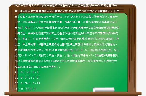 (案例题)【背景资料】某建设单位委托某设计院进行一个城市快速路建设工程项目的设计工作,设计项目概况如下：该城市快速路路线全长为15km,设计速度为80km/h,路面总宽28m,车行道采用双向六车道,道路两侧设置有路侧带,中间分隔带及路侧带两侧设置有缘石,水泥混凝土路面。该城市快速路其中一段位于软土地区,针对软土地区路基设计要点如下：要点一：软土地区路基设计宜包含路基稳定验算、路基沉降计算、地基处理措施及路基监测设计等内容。要点二：XX段软土路基高为3m,采用反压护道,其高度为2m,宽度通过稳定验算确定。要点三：当采用粉喷桩法加固软土地基时,深度不应超过14m,并应评估对周围环境污染的影响。要点四：对软土层厚度小于3m、埋深较浅的软土地基,采用抛石挤淤的处理措施。要点五：软土层较厚、路基填土高度超过地基极限填土高度时,采用排水固结法的处理措施。请根据背景资料完成相应小题选项,其中单选题四选一(A、B、C、D选项),多选题五选二或三或四(A、B、C、D、E选顶)；不选、多选、少选、错选均不得分。7、(单选题)根据背景资料和《城市道路路基设计规范》CJJ194-2013,该城市道路其中一段为Ⅲ类未风化岩质挖方路基边坡,坡高为8m,其边坡坡率宜取(