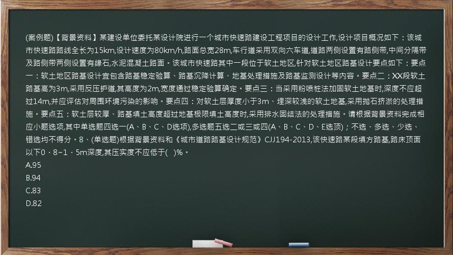 (案例题)【背景资料】某建设单位委托某设计院进行一个城市快速路建设工程项目的设计工作,设计项目概况如下：该城市快速路路线全长为15km,设计速度为80km/h,路面总宽28m,车行道采用双向六车道,道路两侧设置有路侧带,中间分隔带及路侧带两侧设置有缘石,水泥混凝土路面。该城市快速路其中一段位于软土地区,针对软土地区路基设计要点如下：要点一：软土地区路基设计宜包含路基稳定验算、路基沉降计算、地基处理措施及路基监测设计等内容。要点二：XX段软土路基高为3m,采用反压护道,其高度为2m,宽度通过稳定验算确定。要点三：当采用粉喷桩法加固软土地基时,深度不应超过14m,并应评估对周围环境污染的影响。要点四：对软土层厚度小于3m、埋深较浅的软土地基,采用抛石挤淤的处理措施。要点五：软土层较厚、路基填土高度超过地基极限填土高度时,采用排水固结法的处理措施。请根据背景资料完成相应小题选项,其中单选题四选一(A、B、C、D选项),多选题五选二或三或四(A、B、C、D、E选顶)；不选、多选、少选、错选均不得分。8、(单选题)根据背景资料和《城市道路路基设计规范》CJJ194-2013,该快速路某段填方路基,路床顶面以下0．8~1．5m深度,其压实度不应低于(   )%。