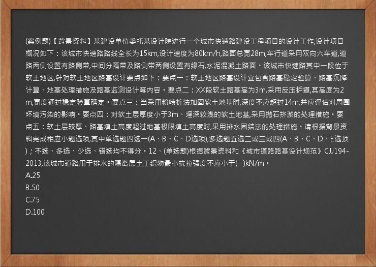 (案例题)【背景资料】某建设单位委托某设计院进行一个城市快速路建设工程项目的设计工作,设计项目概况如下：该城市快速路路线全长为15km,设计速度为80km/h,路面总宽28m,车行道采用双向六车道,道路两侧设置有路侧带,中间分隔带及路侧带两侧设置有缘石,水泥混凝土路面。该城市快速路其中一段位于软土地区,针对软土地区路基设计要点如下：要点一：软土地区路基设计宜包含路基稳定验算、路基沉降计算、地基处理措施及路基监测设计等内容。要点二：XX段软土路基高为3m,采用反压护道,其高度为2m,宽度通过稳定验算确定。要点三：当采用粉喷桩法加固软土地基时,深度不应超过14m,并应评估对周围环境污染的影响。要点四：对软土层厚度小于3m、埋深较浅的软土地基,采用抛石挤淤的处理措施。要点五：软土层较厚、路基填土高度超过地基极限填土高度时,采用排水固结法的处理措施。请根据背景资料完成相应小题选项,其中单选题四选一(A、B、C、D选项),多选题五选二或三或四(A、B、C、D、E选顶)；不选、多选、少选、错选均不得分。12、(单选题)根据背景资料和《城市道路路基设计规范》CJJ194-2013,该城市道路用于排水的隔离层土工织物最小抗拉强度不应小于(