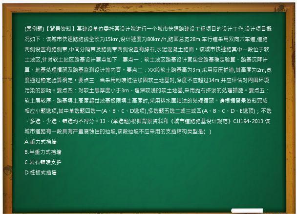 (案例题)【背景资料】某建设单位委托某设计院进行一个城市快速路建设工程项目的设计工作,设计项目概况如下：该城市快速路路线全长为15km,设计速度为80km/h,路面总宽28m,车行道采用双向六车道,道路两侧设置有路侧带,中间分隔带及路侧带两侧设置有缘石,水泥混凝土路面。该城市快速路其中一段位于软土地区,针对软土地区路基设计要点如下：要点一：软土地区路基设计宜包含路基稳定验算、路基沉降计算、地基处理措施及路基监测设计等内容。要点二：XX段软土路基高为3m,采用反压护道,其高度为2m,宽度通过稳定验算确定。要点三：当采用粉喷桩法加固软土地基时,深度不应超过14m,并应评估对周围环境污染的影响。要点四：对软土层厚度小于3m、埋深较浅的软土地基,采用抛石挤淤的处理措施。要点五：软土层较厚、路基填土高度超过地基极限填土高度时,采用排水固结法的处理措施。请根据背景资料完成相应小题选项,其中单选题四选一(A、B、C、D选项),多选题五选二或三或四(A、B、C、D、E选顶)；不选、多选、少选、错选均不得分。13、(单选题)根据背景资料和《城市道路路基设计规范》CJJ194-2013,该城市道路有一段具有严重腐蚀性的边坡,该段边坡不应采用的支挡结构类型是(   )