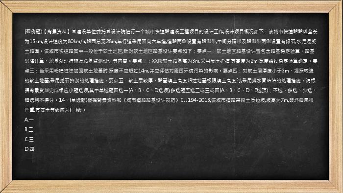 (案例题)【背景资料】某建设单位委托某设计院进行一个城市快速路建设工程项目的设计工作,设计项目概况如下：该城市快速路路线全长为15km,设计速度为80km/h,路面总宽28m,车行道采用双向六车道,道路两侧设置有路侧带,中间分隔带及路侧带两侧设置有缘石,水泥混凝土路面。该城市快速路其中一段位于软土地区,针对软土地区路基设计要点如下：要点一：软土地区路基设计宜包含路基稳定验算、路基沉降计算、地基处理措施及路基监测设计等内容。要点二：XX段软土路基高为3m,采用反压护道,其高度为2m,宽度通过稳定验算确定。要点三：当采用粉喷桩法加固软土地基时,深度不应超过14m,并应评估对周围环境污染的影响。要点四：对软土层厚度小于3m、埋深较浅的软土地基,采用抛石挤淤的处理措施。要点五：软土层较厚、路基填土高度超过地基极限填土高度时,采用排水固结法的处理措施。请根据背景资料完成相应小题选项,其中单选题四选一(A、B、C、D选项),多选题五选二或三或四(A、B、C、D、E选顶)；不选、多选、少选、错选均不得分。14、(单选题)根据背景资料和《城市道路路基设计规范》CJJ194-2013,该城市道路某段土质边坡,坡高为7m,破坏后果很严重,其安全等级应为(