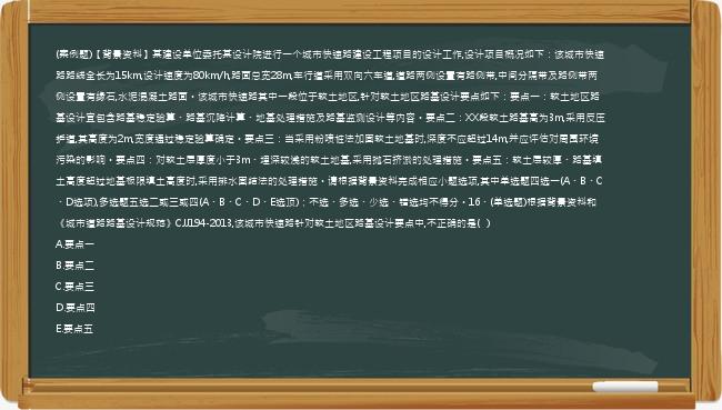 (案例题)【背景资料】某建设单位委托某设计院进行一个城市快速路建设工程项目的设计工作,设计项目概况如下：该城市快速路路线全长为15km,设计速度为80km/h,路面总宽28m,车行道采用双向六车道,道路两侧设置有路侧带,中间分隔带及路侧带两侧设置有缘石,水泥混凝土路面。该城市快速路其中一段位于软土地区,针对软土地区路基设计要点如下：要点一：软土地区路基设计宜包含路基稳定验算、路基沉降计算、地基处理措施及路基监测设计等内容。要点二：XX段软土路基高为3m,采用反压护道,其高度为2m,宽度通过稳定验算确定。要点三：当采用粉喷桩法加固软土地基时,深度不应超过14m,并应评估对周围环境污染的影响。要点四：对软土层厚度小于3m、埋深较浅的软土地基,采用抛石挤淤的处理措施。要点五：软土层较厚、路基填土高度超过地基极限填土高度时,采用排水固结法的处理措施。请根据背景资料完成相应小题选项,其中单选题四选一(A、B、C、D选项),多选题五选二或三或四(A、B、C、D、E选顶)；不选、多选、少选、错选均不得分。16、(单选题)根据背景资料和《城市道路路基设计规范》CJJ194-2013,该城市快速路针对软土地区路基设计要点中,不正确的是(   )