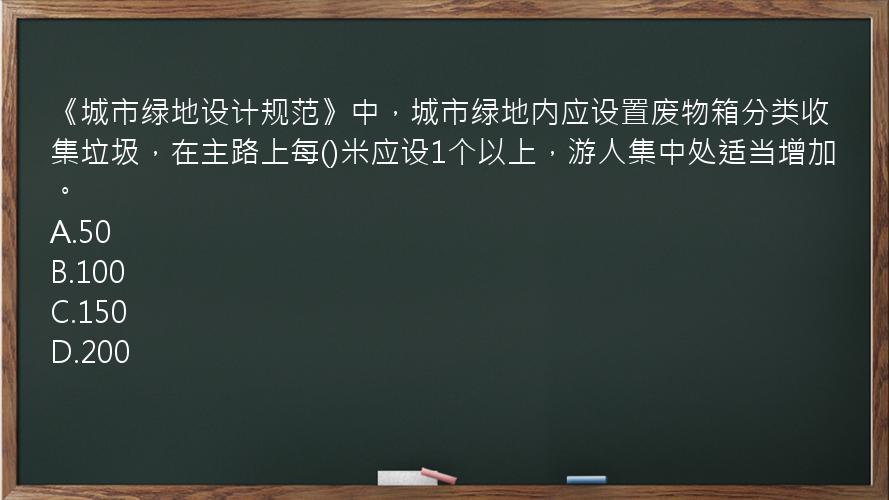 《城市绿地设计规范》中，城市绿地内应设置废物箱分类收集垃圾，在主路上每()米应设1个以上，游人集中处适当增加。