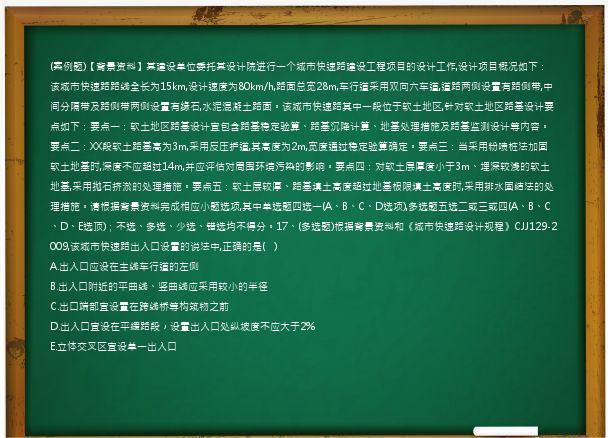 (案例题)【背景资料】某建设单位委托某设计院进行一个城市快速路建设工程项目的设计工作,设计项目概况如下：该城市快速路路线全长为15km,设计速度为80km/h,路面总宽28m,车行道采用双向六车道,道路两侧设置有路侧带,中间分隔带及路侧带两侧设置有缘石,水泥混凝土路面。该城市快速路其中一段位于软土地区,针对软土地区路基设计要点如下：要点一：软土地区路基设计宜包含路基稳定验算、路基沉降计算、地基处理措施及路基监测设计等内容。要点二：XX段软土路基高为3m,采用反压护道,其高度为2m,宽度通过稳定验算确定。要点三：当采用粉喷桩法加固软土地基时,深度不应超过14m,并应评估对周围环境污染的影响。要点四：对软土层厚度小于3m、埋深较浅的软土地基,采用抛石挤淤的处理措施。要点五：软土层较厚、路基填土高度超过地基极限填土高度时,采用排水固结法的处理措施。请根据背景资料完成相应小题选项,其中单选题四选一(A、B、C、D选项),多选题五选二或三或四(A、B、C、D、E选顶)；不选、多选、少选、错选均不得分。17、(多选题)根据背景资料和《城市快速路设计规程》CJJ129-2009,该城市快速路出入口设置的说法中,正确的是(