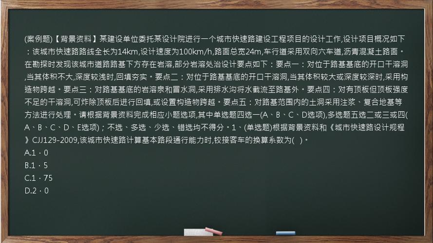 (案例题)【背景资料】某建设单位委托某设计院进行一个城市快速路建设工程项目的设计工作,设计项目概况如下：该城市快速路路线全长为14km,设计速度为100km/h,路面总宽24m,车行道采用双向六车道,沥青混凝土路面。在勘探时发现该城市道路路基下方存在岩溶,部分岩溶处治设计要点如下：要点一：对位于路基基底的开口干溶洞,当其体积不大,深度较浅时,回填夯实。要点二：对位于路基基底的开口干溶洞,当其体积较大或深度较深时,采用构造物跨越。要点三：对路基基底的岩溶泉和冒水洞,采用排水沟将水截流至路基外。要点四：对有顶板但顶板强度不足的干溶洞,可炸除顶板后进行回填,或设置构造物跨越。要点五：对路基范围内的土洞采用注浆、复合地基等方法进行处理。请根据背景资料完成相应小题选项,其中单选题四选一(A、B、C、D选项),多选题五选二或三或四(A、B、C、D、E选项)；不选、多选、少选、错选均不得分。1、(单选题)根据背景资料和《城市快速路设计规程》CJJ129-2009,该城市快速路计算基本路段通行能力时,铰接客车的换算系数为(