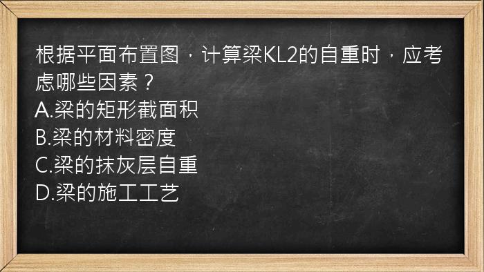 根据平面布置图，计算梁KL2的自重时，应考虑哪些因素？