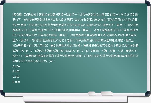 (案例题)【背景资料】某建设单位委托某设计院进行一个城市快速路建设工程项目的设计工作,设计项目概况如下：该城市快速路路线全长为14km,设计速度为100km/h,路面总宽24m,车行道采用双向六车道,沥青混凝土路面。在勘探时发现该城市道路路基下方存在岩溶,部分岩溶处治设计要点如下：要点一：对位于路基基底的开口干溶洞,当其体积不大,深度较浅时,回填夯实。要点二：对位于路基基底的开口干溶洞,当其体积较大或深度较深时,采用构造物跨越。要点三：对路基基底的岩溶泉和冒水洞,采用排水沟将水截流至路基外。要点四：对有顶板但顶板强度不足的干溶洞,可炸除顶板后进行回填,或设置构造物跨越。要点五：对路基范围内的土洞采用注浆、复合地基等方法进行处理。请根据背景资料完成相应小题选项,其中单选题四选一(A、B、C、D选项),多选题五选二或三或四(A、B、C、D、E选项)；不选、多选、少选、错选均不得分。3、(单选题)根据背景资料和《城市快速路设计规程》CJJ129-2009,该城市快速路辅助车道长度在分流端应大于1000m,最小应为(