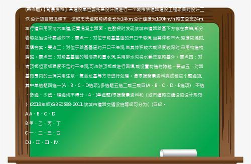 (案例题)【背景资料】某建设单位委托某设计院进行一个城市快速路建设工程项目的设计工作,设计项目概况如下：该城市快速路路线全长为14km,设计速度为100km/h,路面总宽24m,车行道采用双向六车道,沥青混凝土路面。在勘探时发现该城市道路路基下方存在岩溶,部分岩溶处治设计要点如下：要点一：对位于路基基底的开口干溶洞,当其体积不大,深度较浅时,回填夯实。要点二：对位于路基基底的开口干溶洞,当其体积较大或深度较深时,采用构造物跨越。要点三：对路基基底的岩溶泉和冒水洞,采用排水沟将水截流至路基外。要点四：对有顶板但顶板强度不足的干溶洞,可炸除顶板后进行回填,或设置构造物跨越。要点五：对路基范围内的土洞采用注浆、复合地基等方法进行处理。请根据背景资料完成相应小题选项,其中单选题四选一(A、B、C、D选项),多选题五选二或三或四(A、B、C、D、E选项)；不选、多选、少选、错选均不得分。4、(单选题)根据背景资料和《城市道路交通设施设计规范》(2019年版)GB50688-2011,该城市道路交通设施等级可分为(