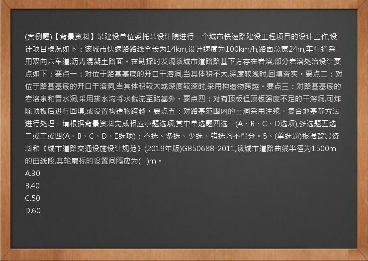 (案例题)【背景资料】某建设单位委托某设计院进行一个城市快速路建设工程项目的设计工作,设计项目概况如下：该城市快速路路线全长为14km,设计速度为100km/h,路面总宽24m,车行道采用双向六车道,沥青混凝土路面。在勘探时发现该城市道路路基下方存在岩溶,部分岩溶处治设计要点如下：要点一：对位于路基基底的开口干溶洞,当其体积不大,深度较浅时,回填夯实。要点二：对位于路基基底的开口干溶洞,当其体积较大或深度较深时,采用构造物跨越。要点三：对路基基底的岩溶泉和冒水洞,采用排水沟将水截流至路基外。要点四：对有顶板但顶板强度不足的干溶洞,可炸除顶板后进行回填,或设置构造物跨越。要点五：对路基范围内的土洞采用注浆、复合地基等方法进行处理。请根据背景资料完成相应小题选项,其中单选题四选一(A、B、C、D选项),多选题五选二或三或四(A、B、C、D、E选项)；不选、多选、少选、错选均不得分。5、(单选题)根据背景资料和《城市道路交通设施设计规范》(2019年版)GB50688-2011,该城市道路曲线半径为1500m的曲线段,其轮廓标的设置间隔应为(