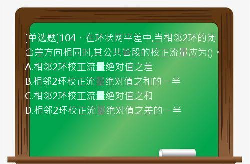 [单选题]104、在环状网平差中,当相邻2环的闭合差方向相同时,其公共管段的校正流量应为()。