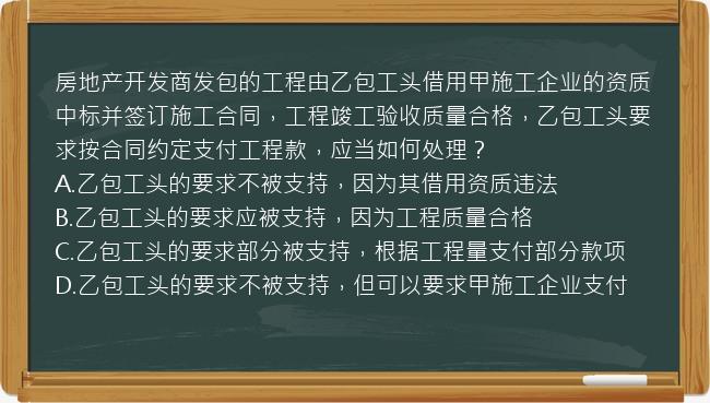 房地产开发商发包的工程由乙包工头借用甲施工企业的资质中标并签订施工合同，工程竣工验收质量合格，乙包工头要求按合同约定支付工程款，应当如何处理？