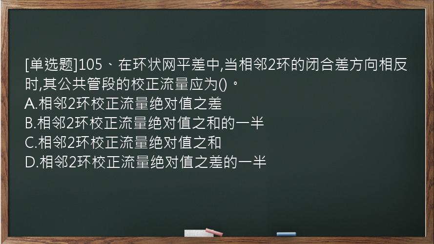 [单选题]105、在环状网平差中,当相邻2环的闭合差方向相反时,其公共管段的校正流量应为()。