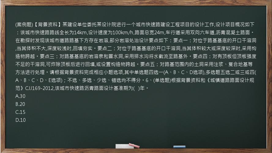 (案例题)【背景资料】某建设单位委托某设计院进行一个城市快速路建设工程项目的设计工作,设计项目概况如下：该城市快速路路线全长为14km,设计速度为100km/h,路面总宽24m,车行道采用双向六车道,沥青混凝土路面。在勘探时发现该城市道路路基下方存在岩溶,部分岩溶处治设计要点如下：要点一：对位于路基基底的开口干溶洞,当其体积不大,深度较浅时,回填夯实。要点二：对位于路基基底的开口干溶洞,当其体积较大或深度较深时,采用构造物跨越。要点三：对路基基底的岩溶泉和冒水洞,采用排水沟将水截流至路基外。要点四：对有顶板但顶板强度不足的干溶洞,可炸除顶板后进行回填,或设置构造物跨越。要点五：对路基范围内的土洞采用注浆、复合地基等方法进行处理。请根据背景资料完成相应小题选项,其中单选题四选一(A、B、C、D选项),多选题五选二或三或四(A、B、C、D、E选项)；不选、多选、少选、错选均不得分。6、(单选题)根据背景资料和《城镇道路路面设计规范》CJJ169-2012,该城市快速路沥青路面设计基准期为(