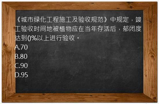 《城市绿化工程施工及验收规范》中规定，竣工验收时间地被植物应在当年存活后，郁闭度达到()%以上进行验收。