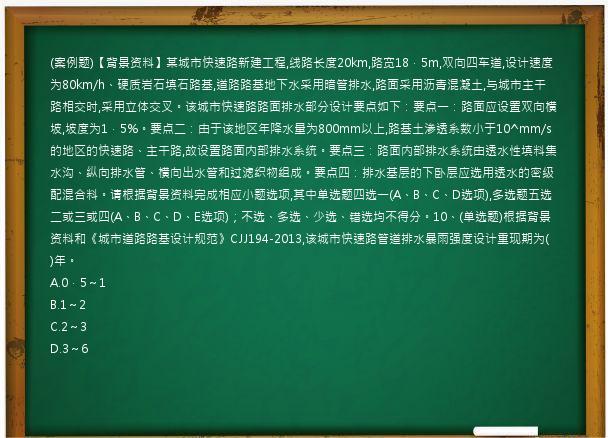 (案例题)【背景资料】某城市快速路新建工程,线路长度20km,路宽18．5m,双向四车道,设计速度为80km/h、硬质岩石填石路基,道路路基地下水采用暗管排水,路面采用沥青混凝土,与城市主干路相交时,采用立体交叉。该城市快速路路面排水部分设计要点如下：要点一：路面应设置双向横坡,坡度为1．5%。要点二：由于该地区年降水量为800mm以上,路基土渗透系数小于10^mm/s的地区的快速路、主干路,故设置路面内部排水系统。要点三：路面内部排水系统由透水性填料集水沟、纵向排水管、横向出水管和过滤织物组成。要点四：排水基层的下卧层应选用透水的密级配混合料。请根据背景资料完成相应小题选项,其中单选题四选一(A、B、C、D选项),多选题五选二或三或四(A、B、C、D、E选项)；不选、多选、少选、错选均不得分。10、(单选题)根据背景资料和《城市道路路基设计规范》CJJ194-2013,该城市快速路管道排水暴雨强度设计重现期为(