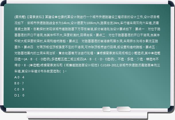 (案例题)【背景资料】某建设单位委托某设计院进行一个城市快速路建设工程项目的设计工作,设计项目概况如下：该城市快速路路线全长为14km,设计速度为100km/h,路面总宽24m,车行道采用双向六车道,沥青混凝土路面。在勘探时发现该城市道路路基下方存在岩溶,部分岩溶处治设计要点如下：要点一：对位于路基基底的开口干溶洞,当其体积不大,深度较浅时,回填夯实。要点二：对位于路基基底的开口干溶洞,当其体积较大或深度较深时,采用构造物跨越。要点三：对路基基底的岩溶泉和冒水洞,采用排水沟将水截流至路基外。要点四：对有顶板但顶板强度不足的干溶洞,可炸除顶板后进行回填,或设置构造物跨越。要点五：对路基范围内的土洞采用注浆、复合地基等方法进行处理。请根据背景资料完成相应小题选项,其中单选题四选一(A、B、C、D选项),多选题五选二或三或四(A、B、C、D、E选项)；不选、多选、少选、错选均不得分。8、(单选题)根据背景资料和《城镇道路路面设计规范》CJJ169-2012,该城市快速路沥青路面单向三车道,其设计车道分布系数宜选取(   )。