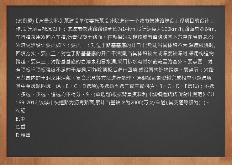 (案例题)【背景资料】某建设单位委托某设计院进行一个城市快速路建设工程项目的设计工作,设计项目概况如下：该城市快速路路线全长为14km,设计速度为100km/h,路面总宽24m,车行道采用双向六车道,沥青混凝土路面。在勘探时发现该城市道路路基下方存在岩溶,部分岩溶处治设计要点如下：要点一：对位于路基基底的开口干溶洞,当其体积不大,深度较浅时,回填夯实。要点二：对位于路基基底的开口干溶洞,当其体积较大或深度较深时,采用构造物跨越。要点三：对路基基底的岩溶泉和冒水洞,采用排水沟将水截流至路基外。要点四：对有顶板但顶板强度不足的干溶洞,可炸除顶板后进行回填,或设置构造物跨越。要点五：对路基范围内的土洞采用注浆、复合地基等方法进行处理。请根据背景资料完成相应小题选项,其中单选题四选一(A、B、C、D选项),多选题五选二或三或四(A、B、C、D、E选项)；不选、多选、少选、错选均不得分。9、(单选题)根据背景资料和《城镇道路路面设计规范》CJJ169-2012,该城市快速路为沥青路面,累计当量轴次为2000(万次/车道),其交通等级为(