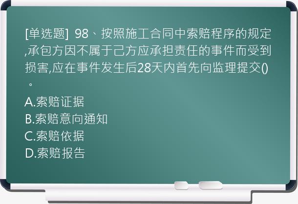 [单选题]  98、按照施工合同中索赔程序的规定,承包方因不属于己方应承担责任的事件而受到损害,应在事件发生后28天内首先向监理提交()。