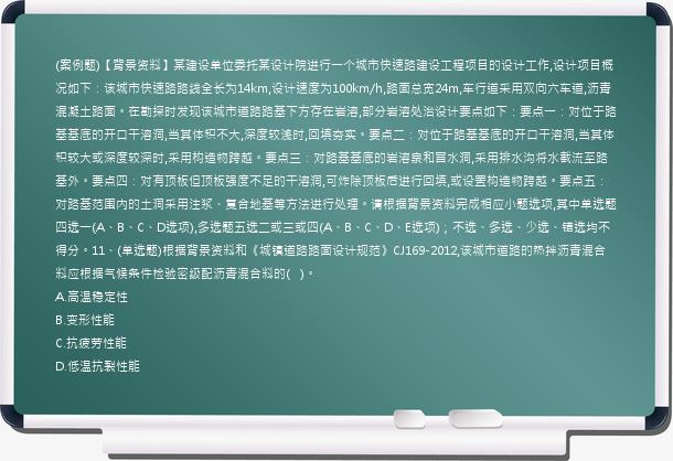 (案例题)【背景资料】某建设单位委托某设计院进行一个城市快速路建设工程项目的设计工作,设计项目概况如下：该城市快速路路线全长为14km,设计速度为100km/h,路面总宽24m,车行道采用双向六车道,沥青混凝土路面。在勘探时发现该城市道路路基下方存在岩溶,部分岩溶处治设计要点如下：要点一：对位于路基基底的开口干溶洞,当其体积不大,深度较浅时,回填夯实。要点二：对位于路基基底的开口干溶洞,当其体积较大或深度较深时,采用构造物跨越。要点三：对路基基底的岩溶泉和冒水洞,采用排水沟将水截流至路基外。要点四：对有顶板但顶板强度不足的干溶洞,可炸除顶板后进行回填,或设置构造物跨越。要点五：对路基范围内的土洞采用注浆、复合地基等方法进行处理。请根据背景资料完成相应小题选项,其中单选题四选一(A、B、C、D选项),多选题五选二或三或四(A、B、C、D、E选项)；不选、多选、少选、错选均不得分。11、(单选题)根据背景资料和《城镇道路路面设计规范》CJ169-2012,该城市道路的热拌沥青混合料应根据气候条件检验密级配沥青混合料的(   )。