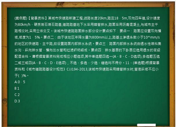 (案例题)【背景资料】某城市快速路新建工程,线路长度20km,路宽18．5m,双向四车道,设计速度为80km/h、硬质岩石填石路基,道路路基地下水采用暗管排水,路面采用沥青混凝土,与城市主干路相交时,采用立体交叉。该城市快速路路面排水部分设计要点如下：要点一：路面应设置双向横坡,坡度为1．5%。要点二：由于该地区年降水量为800mm以上,路基土渗透系数小于10^mm/s的地区的快速路、主干路,故设置路面内部排水系统。要点三：路面内部排水系统由透水性填料集水沟、纵向排水管、横向出水管和过滤织物组成。要点四：排水基层的下卧层应选用透水的密级配混合料。请根据背景资料完成相应小题选项,其中单选题四选一(A、B、C、D选项),多选题五选二或三或四(A、B、C、D、E选项)；不选、多选、少选、错选均不得分。11、(单选题)根据背景资料和《城市道路路基设计规范》CJJ194-2013,该城市快速路采用暗管排水时,管底纵坡不应小于(   )%。