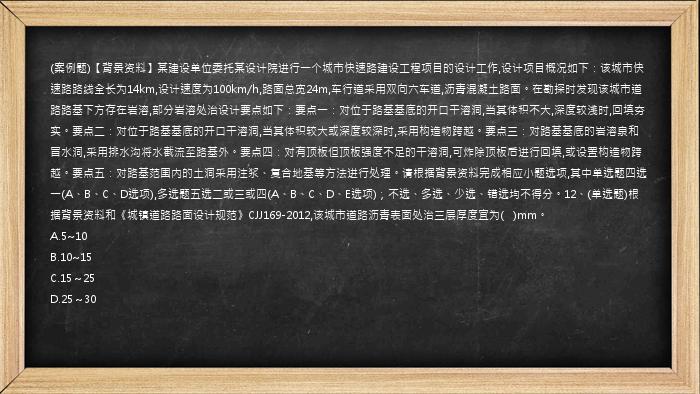 (案例题)【背景资料】某建设单位委托某设计院进行一个城市快速路建设工程项目的设计工作,设计项目概况如下：该城市快速路路线全长为14km,设计速度为100km/h,路面总宽24m,车行道采用双向六车道,沥青混凝土路面。在勘探时发现该城市道路路基下方存在岩溶,部分岩溶处治设计要点如下：要点一：对位于路基基底的开口干溶洞,当其体积不大,深度较浅时,回填夯实。要点二：对位于路基基底的开口干溶洞,当其体积较大或深度较深时,采用构造物跨越。要点三：对路基基底的岩溶泉和冒水洞,采用排水沟将水截流至路基外。要点四：对有顶板但顶板强度不足的干溶洞,可炸除顶板后进行回填,或设置构造物跨越。要点五：对路基范围内的土洞采用注浆、复合地基等方法进行处理。请根据背景资料完成相应小题选项,其中单选题四选一(A、B、C、D选项),多选题五选二或三或四(A、B、C、D、E选项)；不选、多选、少选、错选均不得分。12、(单选题)根据背景资料和《城镇道路路面设计规范》CJJ169-2012,该城市道路沥青表面处治三层厚度宜为(