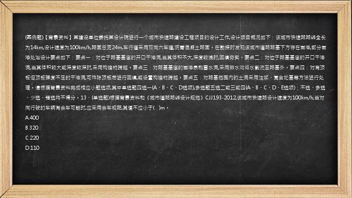 (案例题)【背景资料】某建设单位委托某设计院进行一个城市快速路建设工程项目的设计工作,设计项目概况如下：该城市快速路路线全长为14km,设计速度为100km/h,路面总宽24m,车行道采用双向六车道,沥青混凝土路面。在勘探时发现该城市道路路基下方存在岩溶,部分岩溶处治设计要点如下：要点一：对位于路基基底的开口干溶洞,当其体积不大,深度较浅时,回填夯实。要点二：对位于路基基底的开口干溶洞,当其体积较大或深度较深时,采用构造物跨越。要点三：对路基基底的岩溶泉和冒水洞,采用排水沟将水截流至路基外。要点四：对有顶板但顶板强度不足的干溶洞,可炸除顶板后进行回填,或设置构造物跨越。要点五：对路基范围内的土洞采用注浆、复合地基等方法进行处理。请根据背景资料完成相应小题选项,其中单选题四选一(A、B、C、D选项),多选题五选二或三或四(A、B、C、D、E选项)；不选、多选、少选、错选均不得分。13、(单选题)根据背景资料和《城市道路路线设计规范》CJJ193-2012,该城市快速路设计速度为100km/h,当对向行驶的车辆有会车可能时,应采用会车视距,其值不应小于(