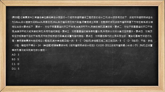 (案例题)【背景资料】某建设单位委托某设计院进行一个城市快速路建设工程项目的设计工作,设计项目概况如下：该城市快速路路线全长为14km,设计速度为100km/h,路面总宽24m,车行道采用双向六车道,沥青混凝土路面。在勘探时发现该城市道路路基下方存在岩溶,部分岩溶处治设计要点如下：要点一：对位于路基基底的开口干溶洞,当其体积不大,深度较浅时,回填夯实。要点二：对位于路基基底的开口干溶洞,当其体积较大或深度较深时,采用构造物跨越。要点三：对路基基底的岩溶泉和冒水洞,采用排水沟将水截流至路基外。要点四：对有顶板但顶板强度不足的干溶洞,可炸除顶板后进行回填,或设置构造物跨越。要点五：对路基范围内的土洞采用注浆、复合地基等方法进行处理。请根据背景资料完成相应小题选项,其中单选题四选一(A、B、C、D选项),多选题五选二或三或四(A、B、C、D、E选项)；不选、多选、少选、错选均不得分。14、(单选题)根据背景资料和《城市道路路线设计规范》CJJ193-2012,该城市道路最小纵坡小于(