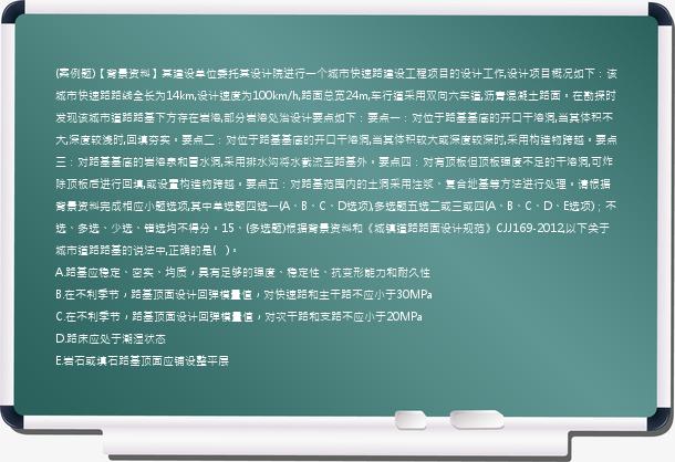 (案例题)【背景资料】某建设单位委托某设计院进行一个城市快速路建设工程项目的设计工作,设计项目概况如下：该城市快速路路线全长为14km,设计速度为100km/h,路面总宽24m,车行道采用双向六车道,沥青混凝土路面。在勘探时发现该城市道路路基下方存在岩溶,部分岩溶处治设计要点如下：要点一：对位于路基基底的开口干溶洞,当其体积不大,深度较浅时,回填夯实。要点二：对位于路基基底的开口干溶洞,当其体积较大或深度较深时,采用构造物跨越。要点三：对路基基底的岩溶泉和冒水洞,采用排水沟将水截流至路基外。要点四：对有顶板但顶板强度不足的干溶洞,可炸除顶板后进行回填,或设置构造物跨越。要点五：对路基范围内的土洞采用注浆、复合地基等方法进行处理。请根据背景资料完成相应小题选项,其中单选题四选一(A、B、C、D选项),多选题五选二或三或四(A、B、C、D、E选项)；不选、多选、少选、错选均不得分。15、(多选题)根据背景资料和《城镇道路路面设计规范》CJJ169-2012,以下关于城市道路路基的说法中,正确的是(