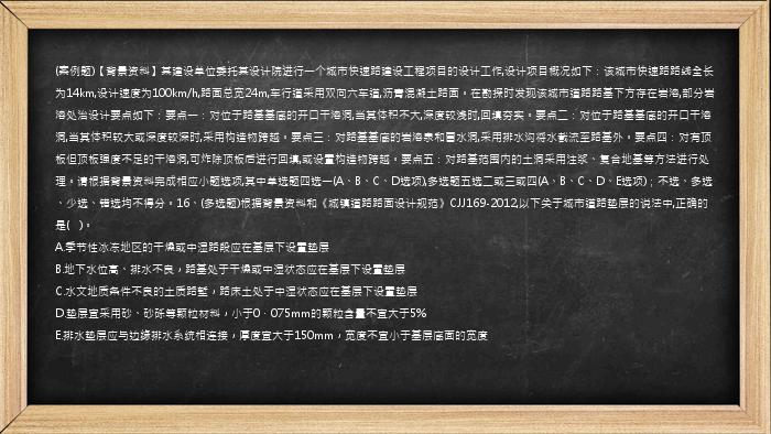 (案例题)【背景资料】某建设单位委托某设计院进行一个城市快速路建设工程项目的设计工作,设计项目概况如下：该城市快速路路线全长为14km,设计速度为100km/h,路面总宽24m,车行道采用双向六车道,沥青混凝土路面。在勘探时发现该城市道路路基下方存在岩溶,部分岩溶处治设计要点如下：要点一：对位于路基基底的开口干溶洞,当其体积不大,深度较浅时,回填夯实。要点二：对位于路基基底的开口干溶洞,当其体积较大或深度较深时,采用构造物跨越。要点三：对路基基底的岩溶泉和冒水洞,采用排水沟将水截流至路基外。要点四：对有顶板但顶板强度不足的干溶洞,可炸除顶板后进行回填,或设置构造物跨越。要点五：对路基范围内的土洞采用注浆、复合地基等方法进行处理。请根据背景资料完成相应小题选项,其中单选题四选一(A、B、C、D选项),多选题五选二或三或四(A、B、C、D、E选项)；不选、多选、少选、错选均不得分。16、(多选题)根据背景资料和《城镇道路路面设计规范》CJJ169-2012,以下关于城市道路垫层的说法中,正确的是(