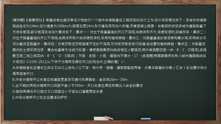 (案例题)【背景资料】某建设单位委托某设计院进行一个城市快速路建设工程项目的设计工作,设计项目概况如下：该城市快速路路线全长为14km,设计速度为100km/h,路面总宽24m,车行道采用双向六车道,沥青混凝土路面。在勘探时发现该城市道路路基下方存在岩溶,部分岩溶处治设计要点如下：要点一：对位于路基基底的开口干溶洞,当其体积不大,深度较浅时,回填夯实。要点二：对位于路基基底的开口干溶洞,当其体积较大或深度较深时,采用构造物跨越。要点三：对路基基底的岩溶泉和冒水洞,采用排水沟将水截流至路基外。要点四：对有顶板但顶板强度不足的干溶洞,可炸除顶板后进行回填,或设置构造物跨越。要点五：对路基范围内的土洞采用注浆、复合地基等方法进行处理。请根据背景资料完成相应小题选项,其中单选题四选一(A、B、C、D选项),多选题五选二或三或四(A、B、C、D、E选项)；不选、多选、少选、错选均不得分。17、(多选题)根据背景资料和《城市道路路线设计规范》CJJ193-2012,以下关于分隔带及缘石开口的说法中,正确的是(