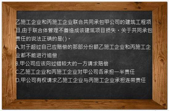 乙施工企业和丙施工企业联合共同承包甲公司的建筑工程项目,由于联合体管理不善造成该建筑项目损失。关于共同承包责任的说法正确的是(