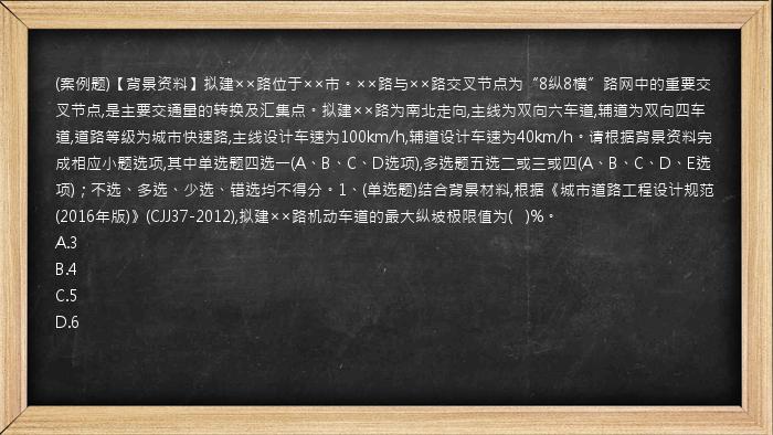 (案例题)【背景资料】拟建××路位于××市。××路与××路交叉节点为“8纵8横”路网中的重要交叉节点,是主要交通量的转换及汇集点。拟建××路为南北走向,主线为双向六车道,辅道为双向四车道,道路等级为城市快速路,主线设计车速为100km/h,辅道设计车速为40km/h。请根据背景资料完成相应小题选项,其中单选题四选一(A、B、C、D选项),多选题五选二或三或四(A、B、C、D、E选项)；不选、多选、少选、错选均不得分。1、(单选题)结合背景材料,根据《城市道路工程设计规范(2016年版)》(CJJ37-2012),拟建××路机动车道的最大纵坡极限值为(