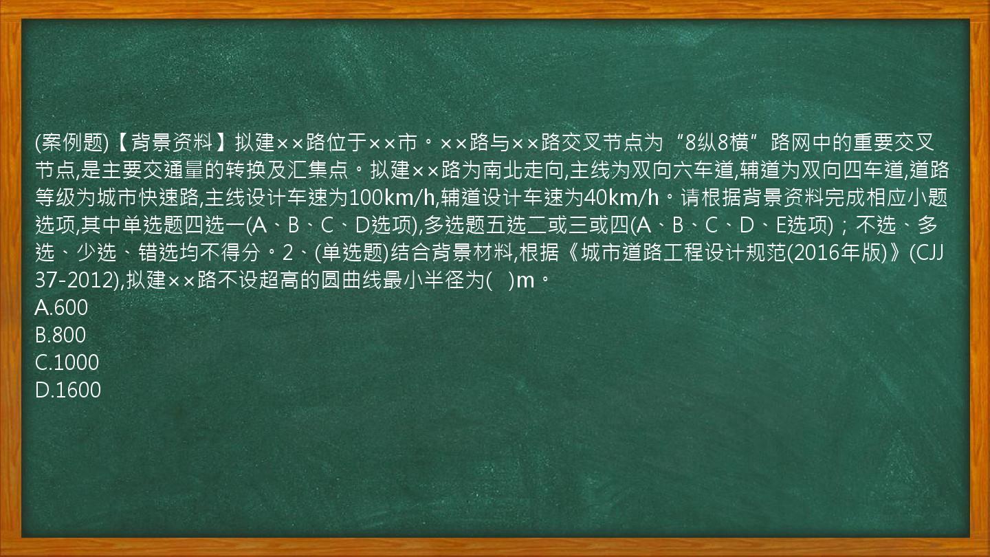 (案例题)【背景资料】拟建××路位于××市。××路与××路交叉节点为“8纵8横”路网中的重要交叉节点,是主要交通量的转换及汇集点。拟建××路为南北走向,主线为双向六车道,辅道为双向四车道,道路等级为城市快速路,主线设计车速为100km/h,辅道设计车速为40km/h。请根据背景资料完成相应小题选项,其中单选题四选一(A、B、C、D选项),多选题五选二或三或四(A、B、C、D、E选项)；不选、多选、少选、错选均不得分。2、(单选题)结合背景材料,根据《城市道路工程设计规范(2016年版)》(CJJ37-2012),拟建××路不设超高的圆曲线最小半径为(