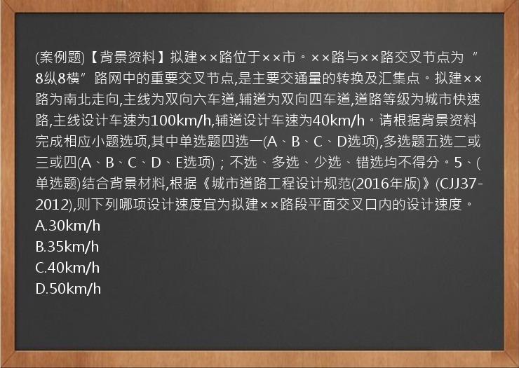 (案例题)【背景资料】拟建××路位于××市。××路与××路交叉节点为“8纵8横”路网中的重要交叉节点,是主要交通量的转换及汇集点。拟建××路为南北走向,主线为双向六车道,辅道为双向四车道,道路等级为城市快速路,主线设计车速为100km/h,辅道设计车速为40km/h。请根据背景资料完成相应小题选项,其中单选题四选一(A、B、C、D选项),多选题五选二或三或四(A、B、C、D、E选项)；不选、多选、少选、错选均不得分。5、(单选题)结合背景材料,根据《城市道路工程设计规范(2016年版)》(CJJ37-2012),则下列哪项设计速度宜为拟建××路段平面交叉口内的设计速度。