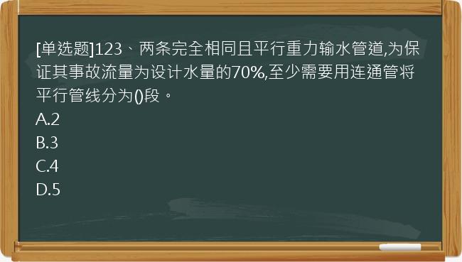 [单选题]123、两条完全相同且平行重力输水管道,为保证其事故流量为设计水量的70%,至少需要用连通管将平行管线分为()段。