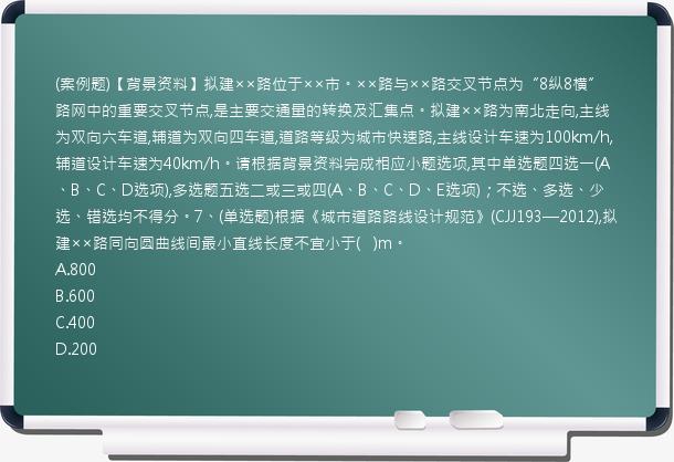 (案例题)【背景资料】拟建××路位于××市。××路与××路交叉节点为“8纵8横”路网中的重要交叉节点,是主要交通量的转换及汇集点。拟建××路为南北走向,主线为双向六车道,辅道为双向四车道,道路等级为城市快速路,主线设计车速为100km/h,辅道设计车速为40km/h。请根据背景资料完成相应小题选项,其中单选题四选一(A、B、C、D选项),多选题五选二或三或四(A、B、C、D、E选项)；不选、多选、少选、错选均不得分。7、(单选题)根据《城市道路路线设计规范》(CJJ193—2012),拟建××路同向圆曲线间最小直线长度不宜小于(