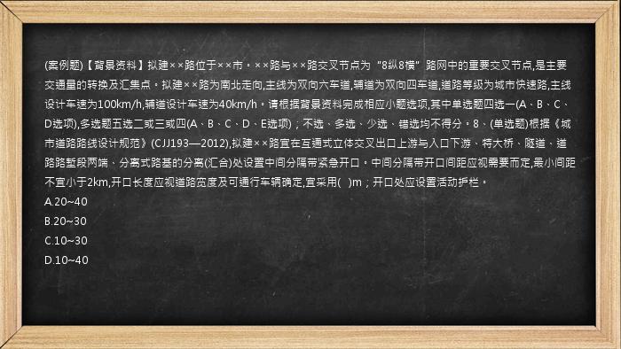 (案例题)【背景资料】拟建××路位于××市。××路与××路交叉节点为“8纵8横”路网中的重要交叉节点,是主要交通量的转换及汇集点。拟建××路为南北走向,主线为双向六车道,辅道为双向四车道,道路等级为城市快速路,主线设计车速为100km/h,辅道设计车速为40km/h。请根据背景资料完成相应小题选项,其中单选题四选一(A、B、C、D选项),多选题五选二或三或四(A、B、C、D、E选项)；不选、多选、少选、错选均不得分。8、(单选题)根据《城市道路路线设计规范》(CJJ193—2012),拟建××路宜在互通式立体交叉出口上游与入口下游、特大桥、隧道、道路路堑段两端、分离式路基的分离(汇合)处设置中间分隔带紧急开口。中间分隔带开口间距应视需要而定,最小间距不宜小于2km,开口长度应视道路宽度及可通行车辆确定,宜采用(   )m；开口处应设置活动护栏。