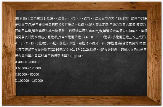 (案例题)【背景资料】拟建××路位于××市。××路与××路交叉节点为“8纵8横”路网中的重要交叉节点,是主要交通量的转换及汇集点。拟建××路为南北走向,主线为双向六车道,辅道为双向四车道,道路等级为城市快速路,主线设计车速为100km/h,辅道设计车速为40km/h。请根据背景资料完成相应小题选项,其中单选题四选一(A、B、C、D选项),多选题五选二或三或四(A、B、C、D、E选项)；不选、多选、少选、错选均不得分。9、(单选题)结合背景资料,根据《城市道路工程设计规范(2016年版)》(CJJ37-2012),拟建××路设计时采用的最大服务交通量折合成当量小客车的年平均日交通量为(