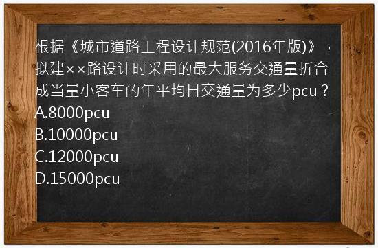 根据《城市道路工程设计规范(2016年版)》，拟建××路设计时采用的最大服务交通量折合成当量小客车的年平均日交通量为多少pcu？