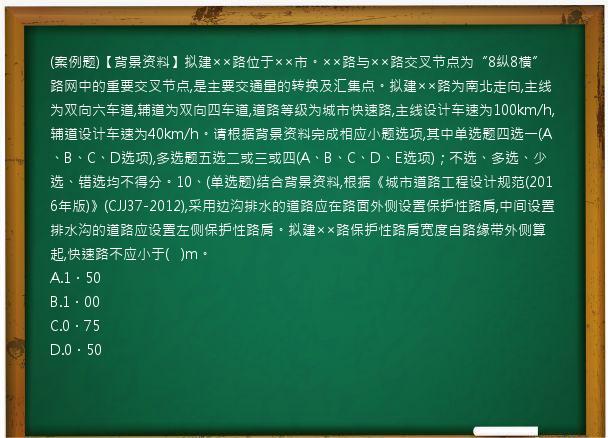 (案例题)【背景资料】拟建××路位于××市。××路与××路交叉节点为“8纵8横”路网中的重要交叉节点,是主要交通量的转换及汇集点。拟建××路为南北走向,主线为双向六车道,辅道为双向四车道,道路等级为城市快速路,主线设计车速为100km/h,辅道设计车速为40km/h。请根据背景资料完成相应小题选项,其中单选题四选一(A、B、C、D选项),多选题五选二或三或四(A、B、C、D、E选项)；不选、多选、少选、错选均不得分。10、(单选题)结合背景资料,根据《城市道路工程设计规范(2016年版)》(CJJ37-2012),采用边沟排水的道路应在路面外侧设置保护性路肩,中间设置排水沟的道路应设置左侧保护性路肩。拟建××路保护性路肩宽度自路缘带外侧算起,快速路不应小于(