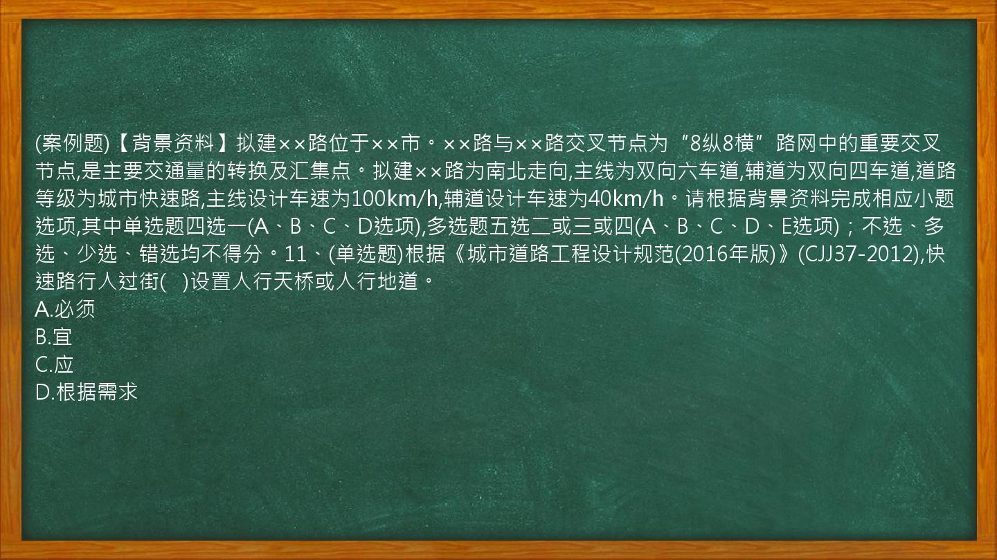 (案例题)【背景资料】拟建××路位于××市。××路与××路交叉节点为“8纵8横”路网中的重要交叉节点,是主要交通量的转换及汇集点。拟建××路为南北走向,主线为双向六车道,辅道为双向四车道,道路等级为城市快速路,主线设计车速为100km/h,辅道设计车速为40km/h。请根据背景资料完成相应小题选项,其中单选题四选一(A、B、C、D选项),多选题五选二或三或四(A、B、C、D、E选项)；不选、多选、少选、错选均不得分。11、(单选题)根据《城市道路工程设计规范(2016年版)》(CJJ37-2012),快速路行人过街(