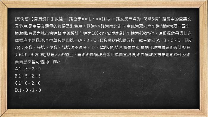 (案例题)【背景资料】拟建××路位于××市。××路与××路交叉节点为“8纵8横”路网中的重要交叉节点,是主要交通量的转换及汇集点。拟建××路为南北走向,主线为双向六车道,辅道为双向四车道,道路等级为城市快速路,主线设计车速为100km/h,辅道设计车速为40km/h。请根据背景资料完成相应小题选项,其中单选题四选一(A、B、C、D选项),多选题五选二或三或四(A、B、C、D、E选项)；不选、多选、少选、错选均不得分。12、(单选题)结合背景材料,根据《城市快速路设计规程》(CJJ129-2009),拟建××路的主、辅路路面横坡应采用单面直线坡,路面横坡度根据地形条件及路面面层类型可选用(