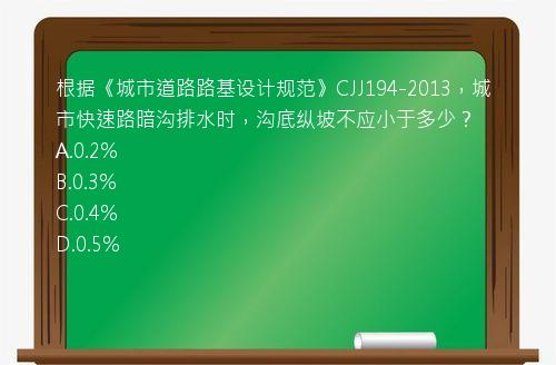 根据《城市道路路基设计规范》CJJ194-2013，城市快速路暗沟排水时，沟底纵坡不应小于多少？