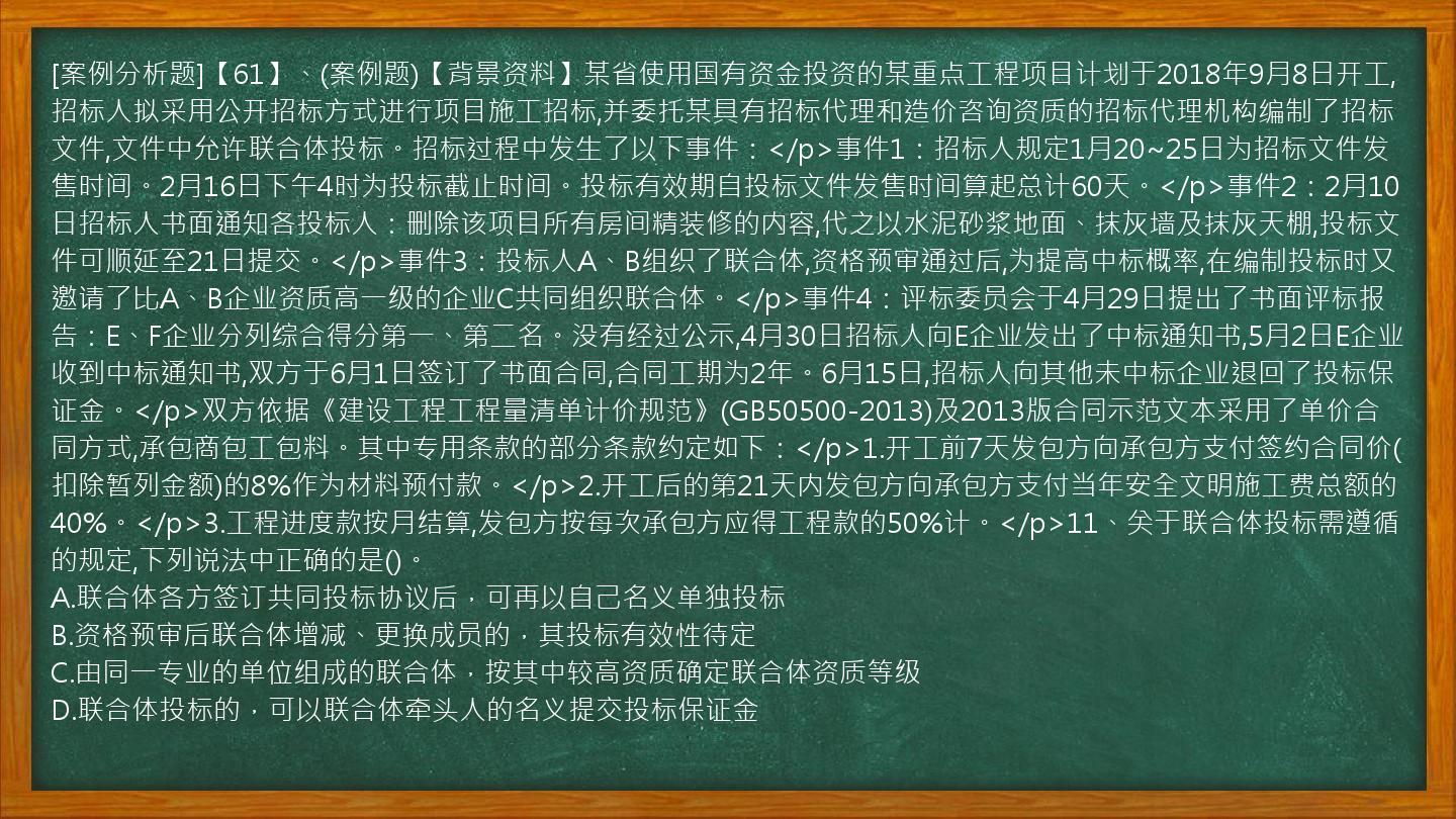 [案例分析题]【61】、(案例题)【背景资料】某省使用国有资金投资的某重点工程项目计划于2018年9月8日开工,招标人拟采用公开招标方式进行项目施工招标,并委托某具有招标代理和造价咨询资质的招标代理机构编制了招标文件,文件中允许联合体投标。招标过程中发生了以下事件：</p